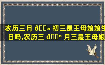 农历三月 🌻 初三是王母娘娘生日吗,农历三 🐺 月三是王母娘*
生辰要买蛋糕吗